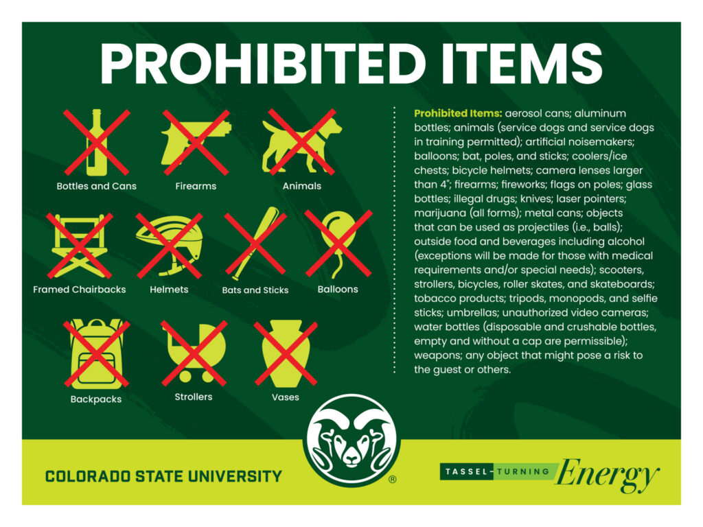 Image displaying prohibited items. 
Prohibited Items: aerosol cans; aluminum bottles; animals (service dogs and service dogs in training permitted); artificial noisemakers; balloons; bat, poles, and sticks; coolers/ice chests; bicycle helmets; camera lenses larger than 4"; firearms; fireworks; flags on poles; glass bottles; illegal drugs; knives; laser pointers; marijuana (all forms); metal cans; objects that can be used as projectiles (i.e., balls); outside food and beverages including alcohol (exceptions will be made for those with medical requirements and/or special needs); scooters, strollers, bicycles, roller skates, and skateboards; tobacco products; tripods, monopods, and selfie sticks; umbrellas; unauthorized video cameras; water bottles (disposable and crushable bottles, empty and without a cap are permissible); weapons; any object that might pose a risk to the guest or others.